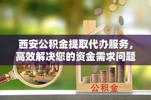 玉溪西安公积金提取代办服务，高效解决您的资金需求问题