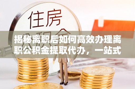 玉溪揭秘离职后如何高效办理离职公积金提取代办，一站式服务全解析