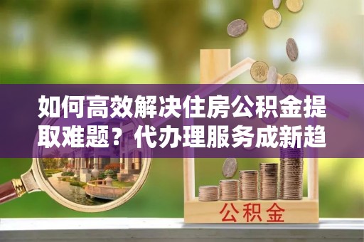 玉溪如何高效解决住房公积金提取难题？代办理服务成新趋势