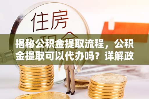 玉溪揭秘公积金提取流程，公积金提取可以代办吗？详解政策与实操技巧